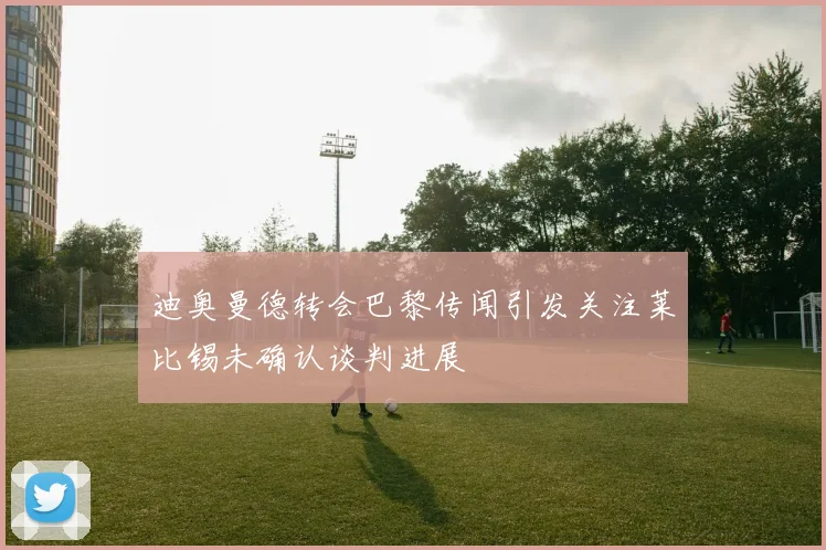 迪奥曼德转会巴黎传闻引发关注莱比锡未确认谈判进展