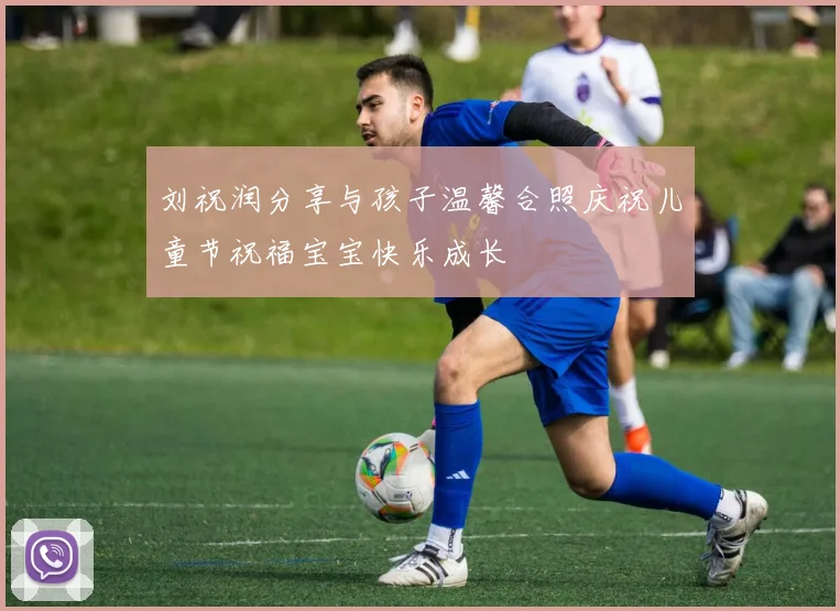 刘祝润分享与孩子温馨合照庆祝儿童节祝福宝宝快乐成长