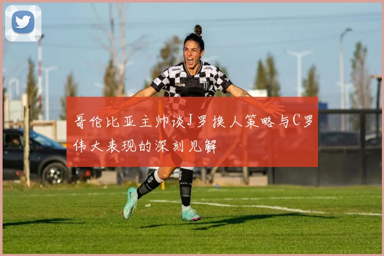 哥伦比亚主帅谈J罗换人策略与C罗伟大表现的深刻见解