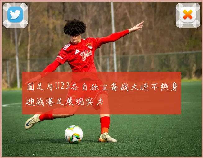 国足与U23各自独立备战大连不热身迎战港足展现实力