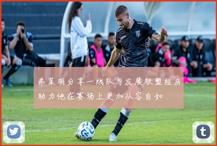 弗莱明分享一线队与发展联盟经历助力他在赛场上更加从容自如