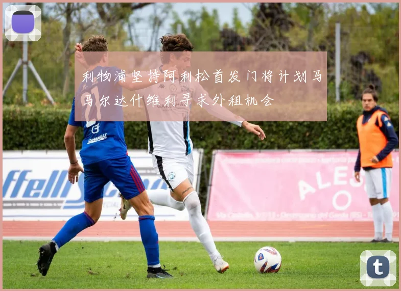 利物浦坚持阿利松首发门将计划马马尔达什维利寻求外租机会