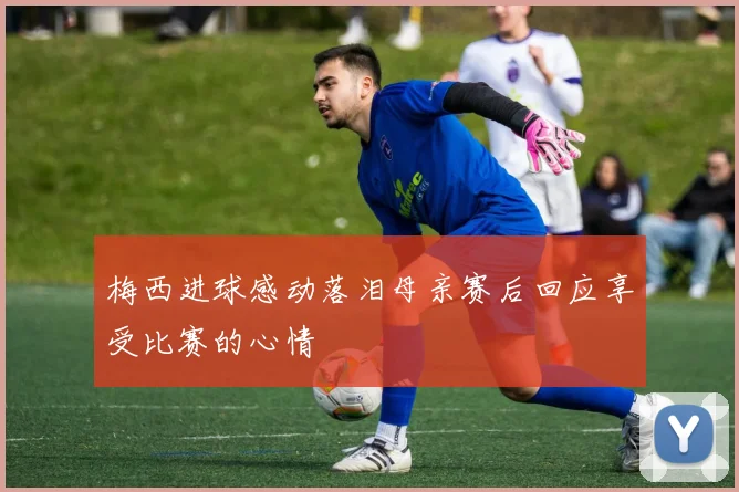 梅西进球感动落泪母亲赛后回应享受比赛的心情