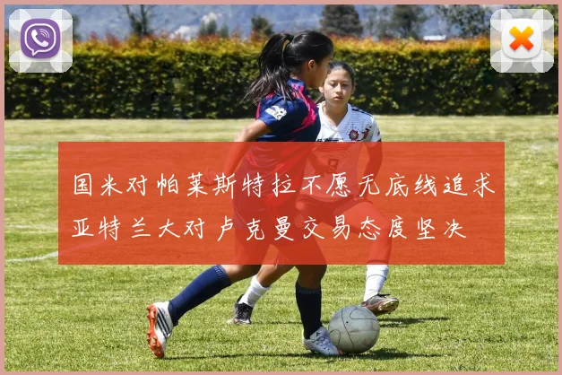 国米对帕莱斯特拉不愿无底线追求亚特兰大对卢克曼交易态度坚决